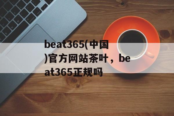 beat365(中国)官方网站茶叶，beat365正规吗